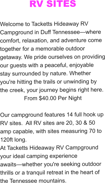 RV SITES  Welcome to Tacketts Hideaway RV Campground in Duff Tennessee—where comfort, relaxation, and adventure come together for a memorable outdoor getaway. We pride ourselves on providing our guests with a peaceful, enjoyable stay surrounded by nature. Whether you're hitting the trails or unwinding by the creek, your journey begins right here. From $40.00 Per Night  Our campground features 14 full hook up RV sites.  All RV sites are 20, 30 & 50 amp capable, with sites measuring 70 to 120ft long.  At Tacketts Hideaway RV Campground your ideal camping experience awaits—whether you're seeking outdoor thrills or a tranquil retreat in the heart of the Tennessee mountains.